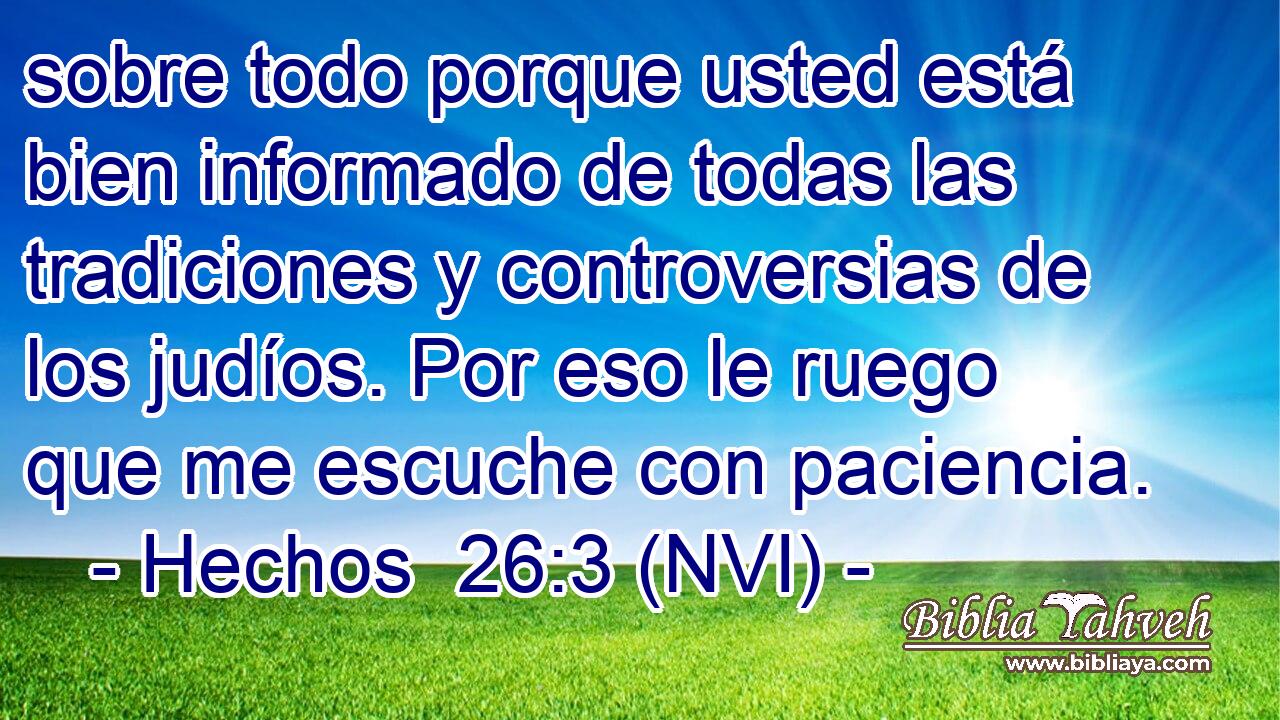  sobre todo porque usted está bien informado de todas las tradiciones y controversias de los judíos. Por eso le ruego que me escuche con paciencia. 