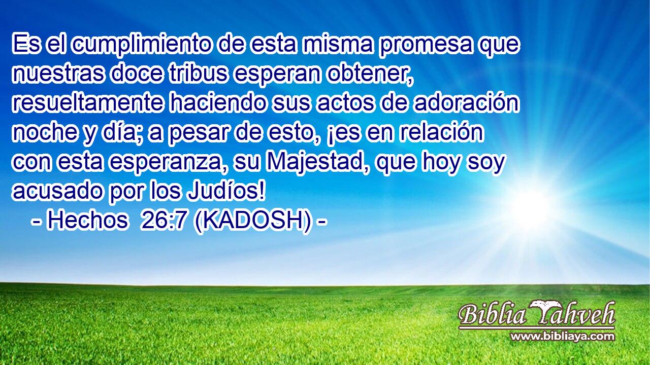  Es el cumplimiento de esta misma promesa que nuestras doce tribus esperan obtener, resueltamente haciendo sus actos de adoración noche y día; a pesar de esto, ¡es en relación con esta esperanza, su Majestad, que hoy soy acusado por los Judíos! 