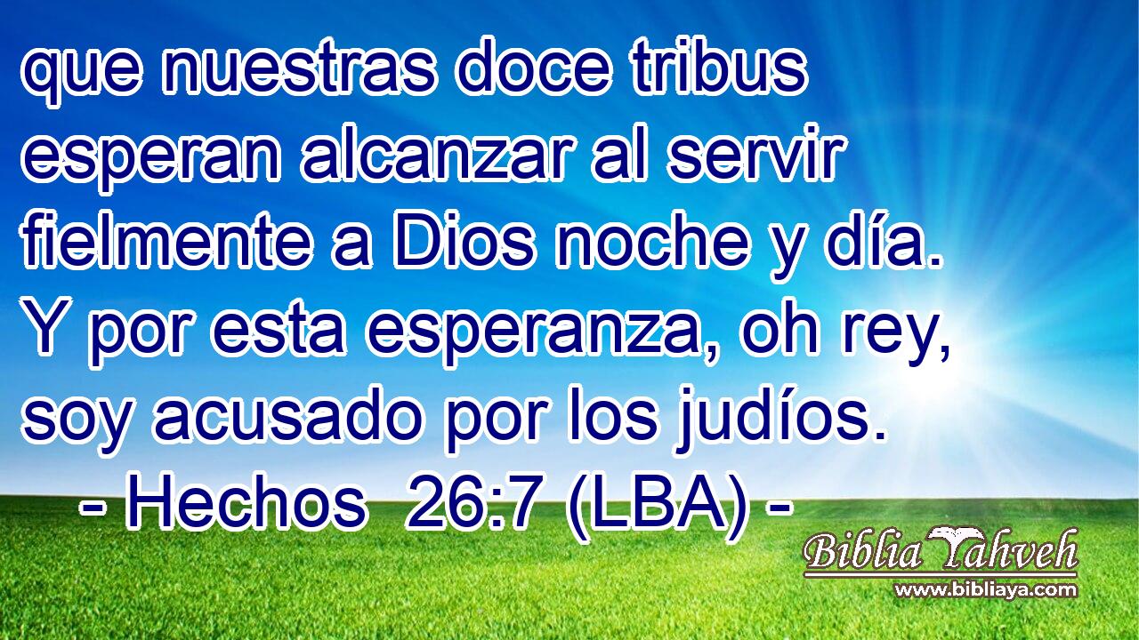 que nuestras doce tribus esperan alcanzar al servir fielmente a Dios noche y día. Y por esta esperanza, oh rey, soy acusado por los judíos.