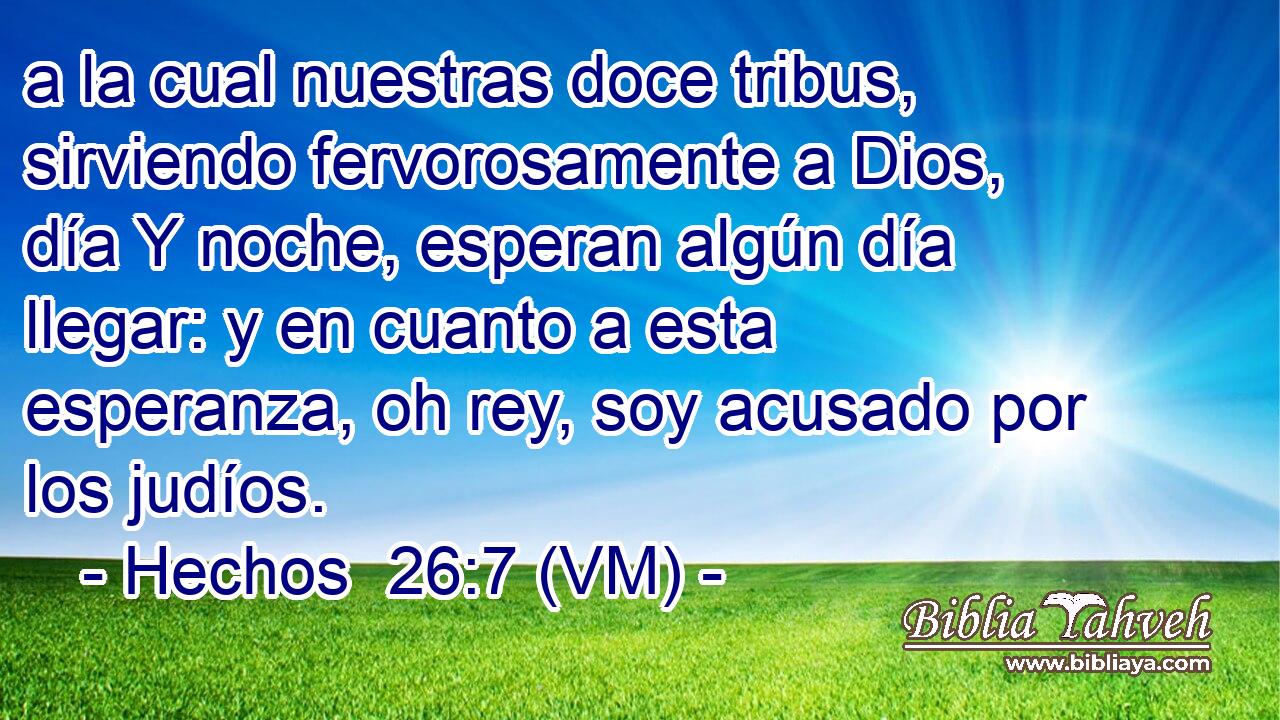  a la cual nuestras doce tribus, sirviendo fervorosamente a Dios, día Y noche, esperan algún día llegar: y en cuanto a esta esperanza, oh rey, soy acusado por los judíos. 