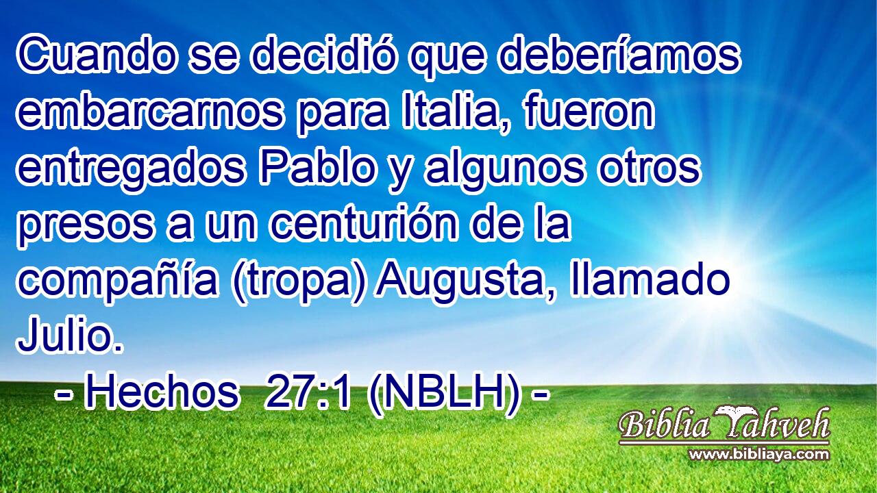  Cuando se decidió que deberíamos embarcarnos para Italia, fueron entregados Pablo y algunos otros presos a un centurión de la compañía (tropa) Augusta, llamado Julio. 