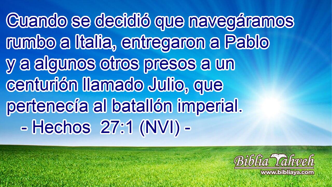  Cuando se decidió que navegáramos rumbo a Italia, entregaron a Pablo y a algunos otros presos a un centurión llamado Julio, que pertenecía al batallón imperial. 