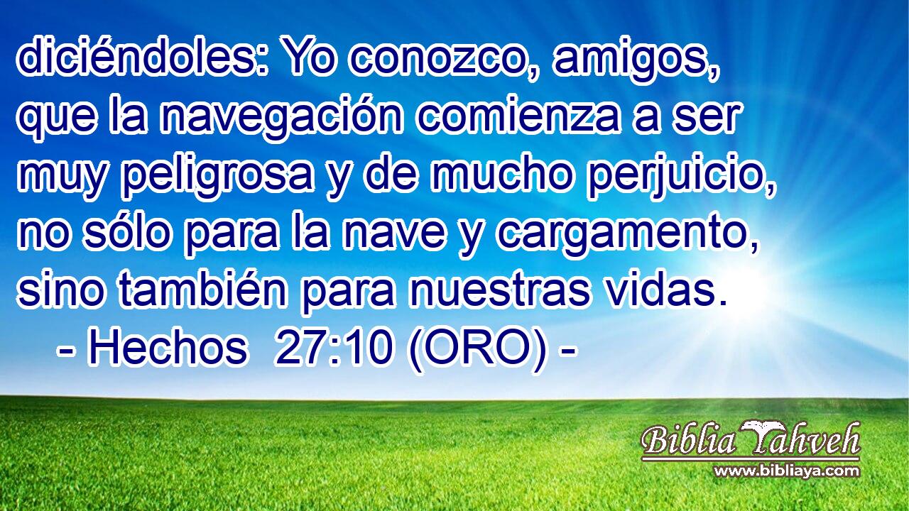  diciéndoles: Yo conozco, amigos, que la navegación comienza a ser muy peligrosa y de mucho perjuicio, no sólo para la nave y cargamento, sino también para nuestras vidas. 