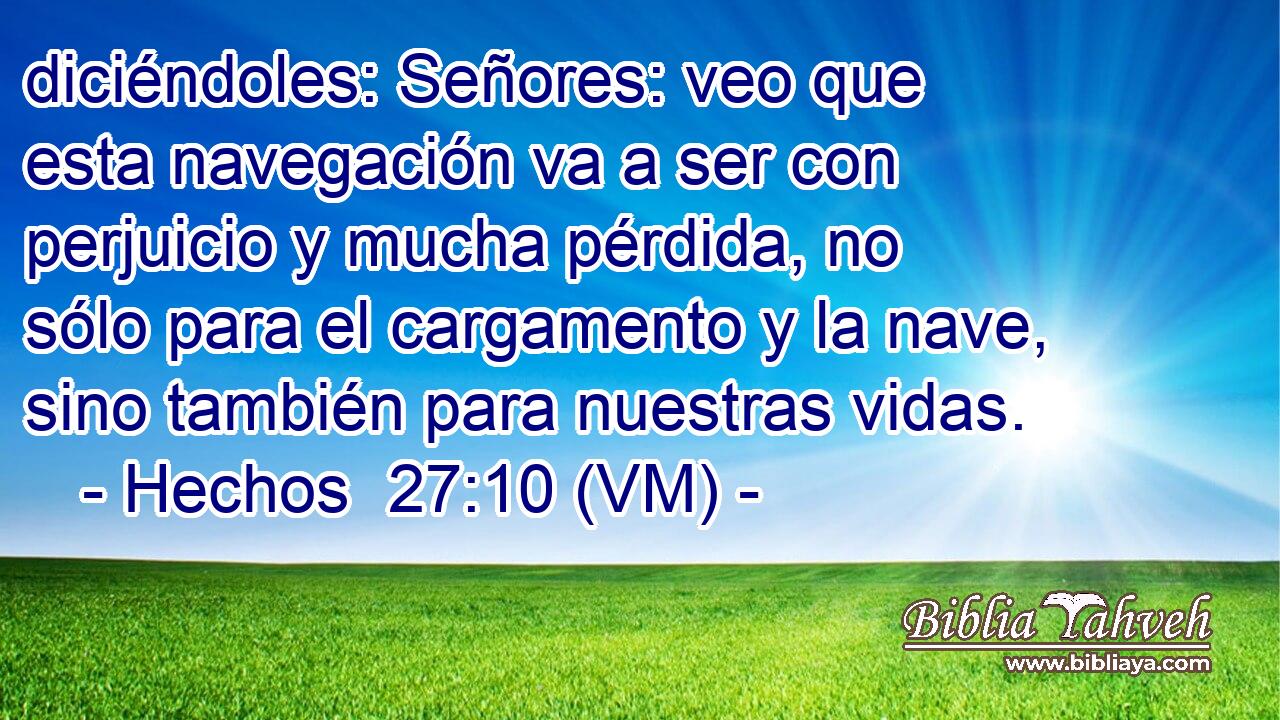  diciéndoles: Señores: veo que esta navegación va a ser con perjuicio y mucha pérdida, no sólo para el cargamento y la nave, sino también para nuestras vidas. 