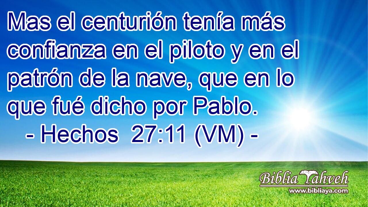  Mas el centurión tenía más confianza en el piloto y en el patrón de la nave, que en lo que fué dicho por Pablo. 