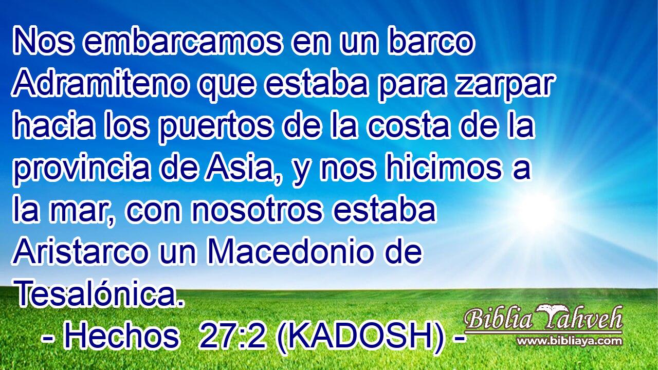  Nos embarcamos en un barco Adramiteno que estaba para zarpar hacia los puertos de la costa de la provincia de Asia, y nos hicimos a la mar, con nosotros estaba Aristarco un Macedonio de Tesalónica. 