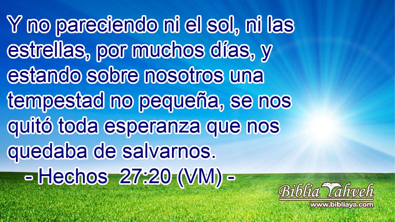  Y no pareciendo ni el sol, ni las estrellas, por muchos días, y estando sobre nosotros una tempestad no pequeña, se nos quitó toda esperanza que nos quedaba de salvarnos. 
