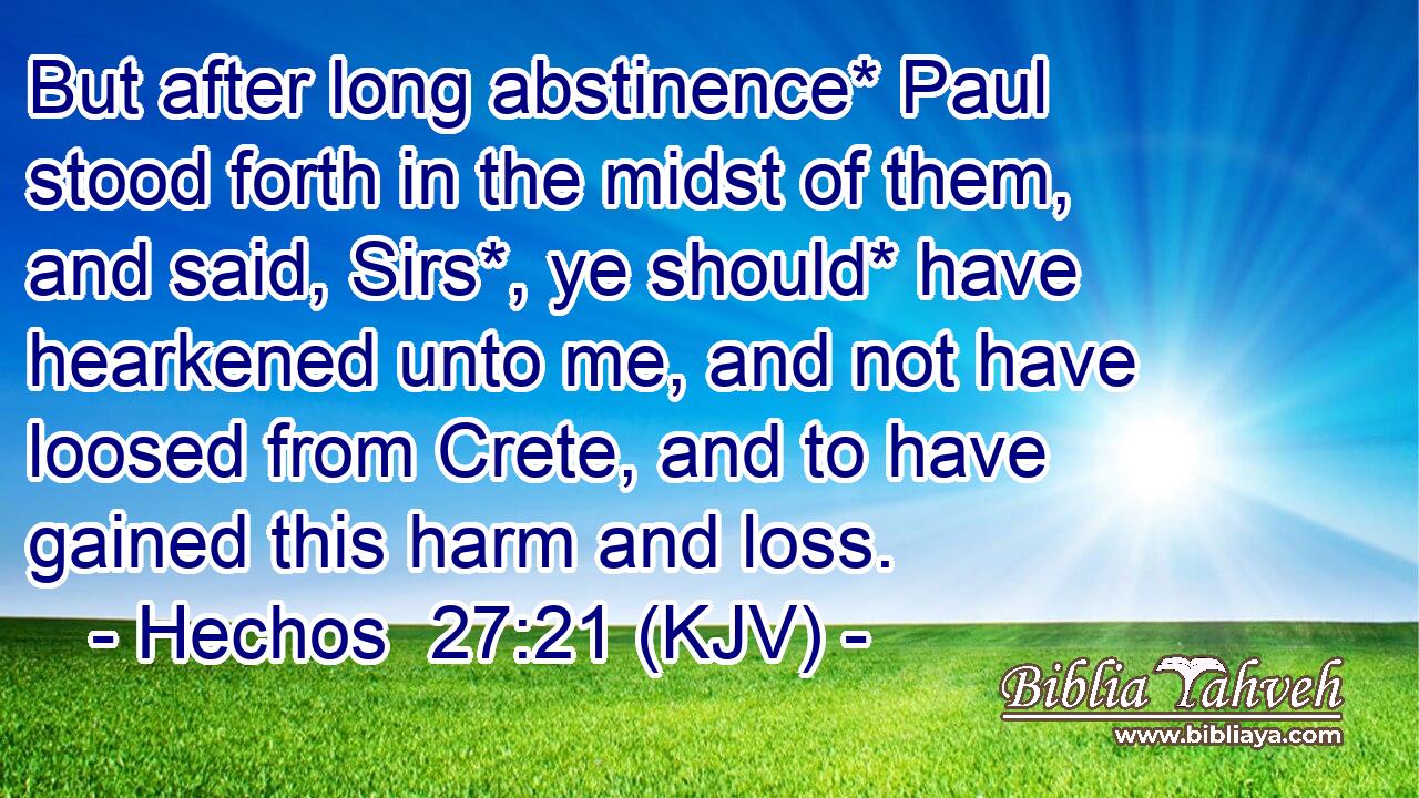 But after long abstinence* Paul stood forth in the midst of them, and said, Sirs*, ye should* have hearkened unto me, and not have loosed from Crete, and to have gained this harm and loss.