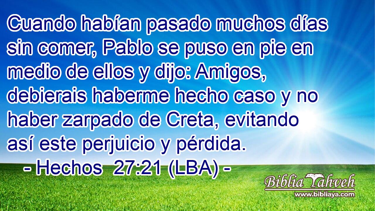 Cuando habían pasado muchos días sin comer, Pablo se puso en pie en medio de ellos y dijo: Amigos, debierais haberme hecho caso y no haber zarpado de Creta, evitando así este perjuicio y pérdida.