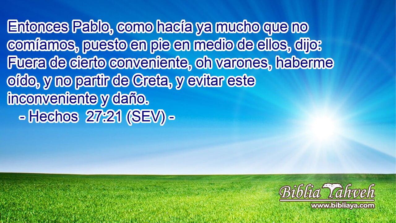 Entonces Pablo, como hacía ya mucho que no comíamos, puesto en pie en medio de ellos, dijo: Fuera de cierto conveniente, oh varones, haberme oído, y no partir de Creta, y evitar este inconveniente y daño.