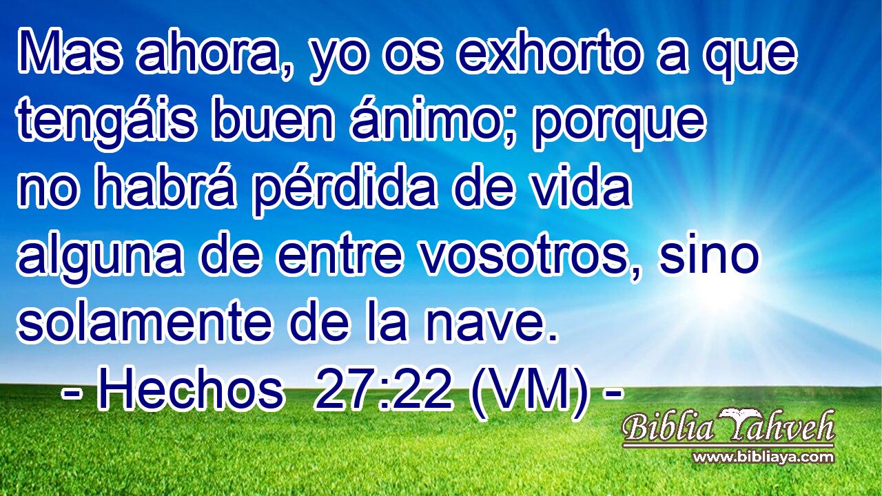 Mas ahora, yo os exhorto a que tengáis buen ánimo; porque no habrá pérdida de vida alguna de entre vosotros, sino solamente de la nave. 