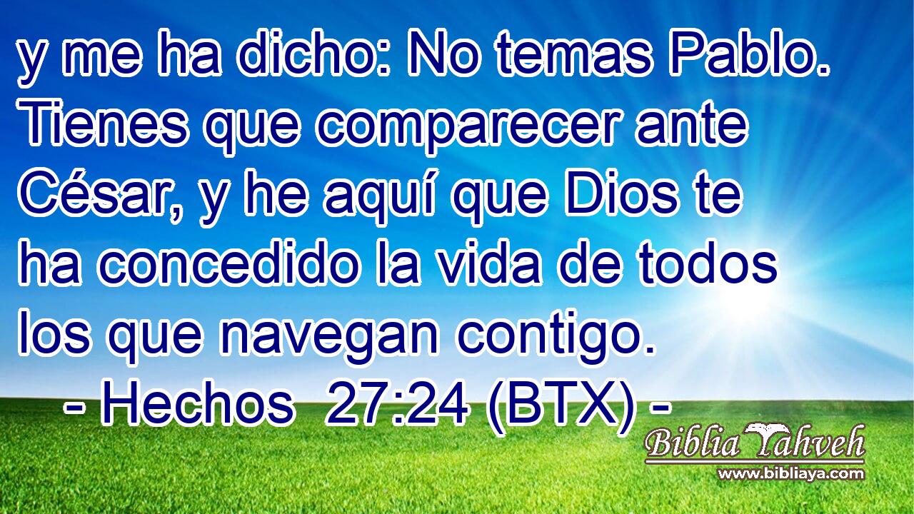 y me ha dicho: No temas Pablo. Tienes que comparecer ante César, y he aquí que Dios te ha concedido la vida de todos los que navegan contigo.