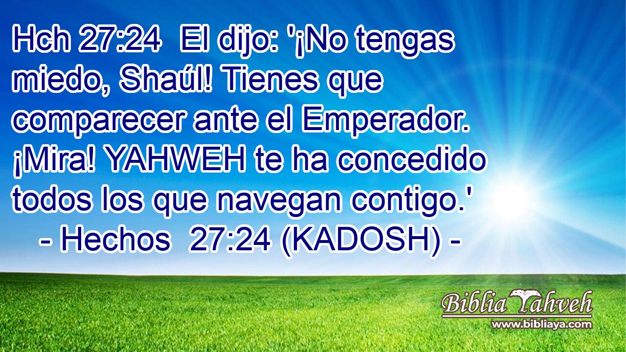 Hch 27:24  El dijo: '¡No tengas miedo, Shaúl! Tienes que comparecer ante el Emperador. ¡Mira! YAHWEH te ha concedido todos los que navegan contigo.' 