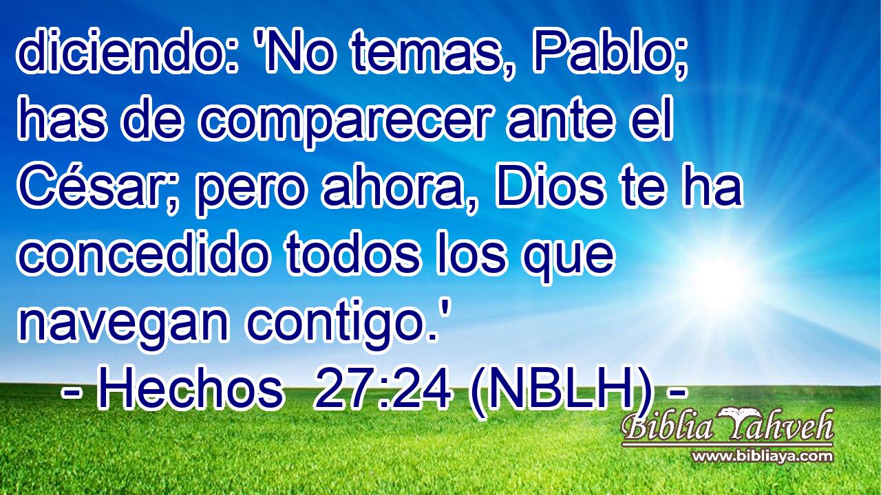  diciendo: 'No temas, Pablo; has de comparecer ante el César; pero ahora, Dios te ha concedido todos los que navegan contigo.' 