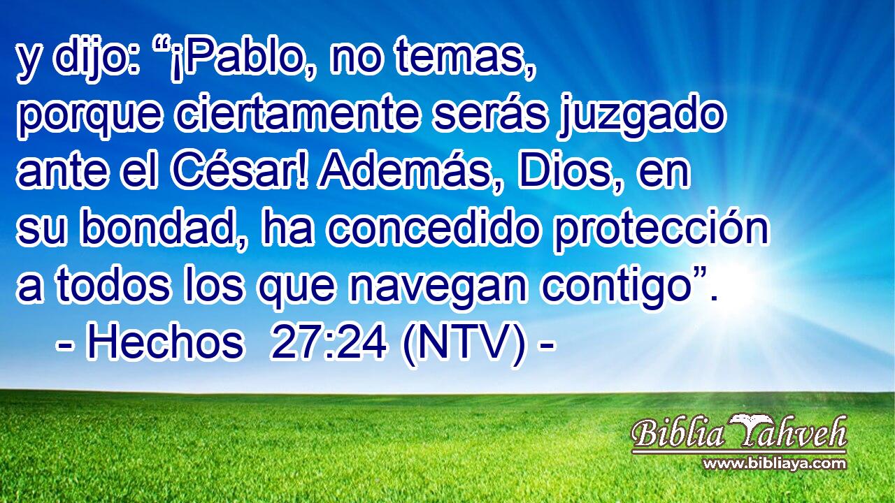 y dijo: “¡Pablo, no temas, porque ciertamente serás juzgado ante el César! Además, Dios, en su bondad, ha concedido protección a todos los que navegan contigo”.
