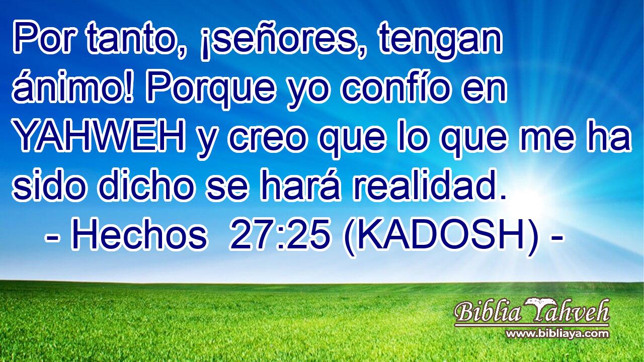  Por tanto, ¡señores, tengan ánimo! Porque yo confío en YAHWEH y creo que lo que me ha sido dicho se hará realidad. 