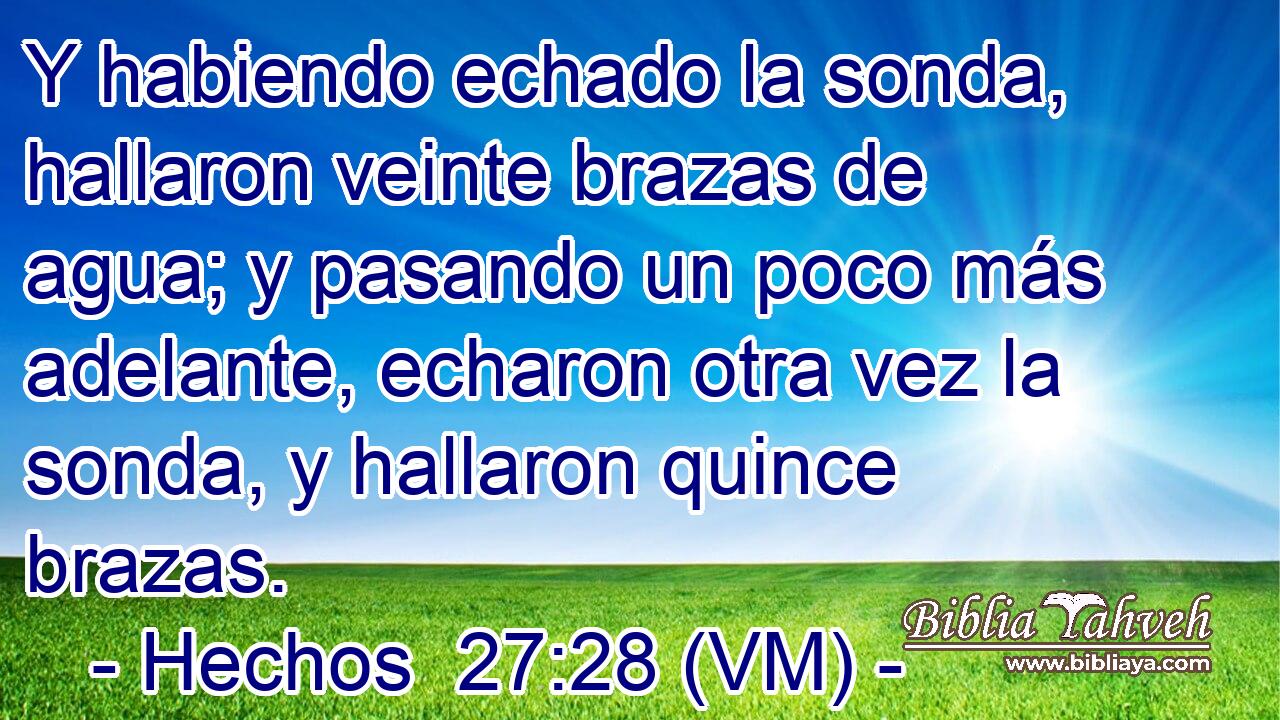  Y habiendo echado la sonda, hallaron veinte brazas de agua; y pasando un poco más adelante, echaron otra vez la sonda, y hallaron quince brazas. 