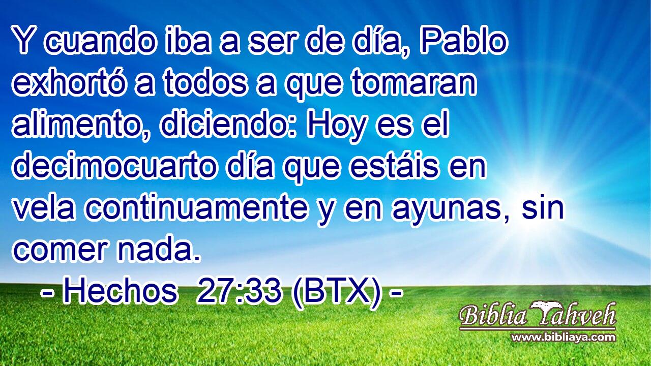 Y cuando iba a ser de día, Pablo exhortó a todos a que tomaran alimento, diciendo: Hoy es el decimocuarto día que estáis en vela continuamente y en ayunas, sin comer nada.