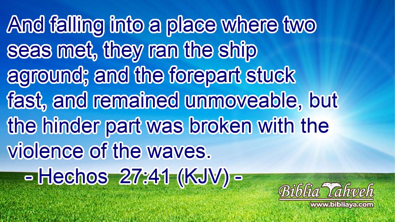 And falling into a place where two seas met, they ran the ship aground; and the forepart stuck fast, and remained unmoveable, but the hinder part was broken with the violence of the waves.