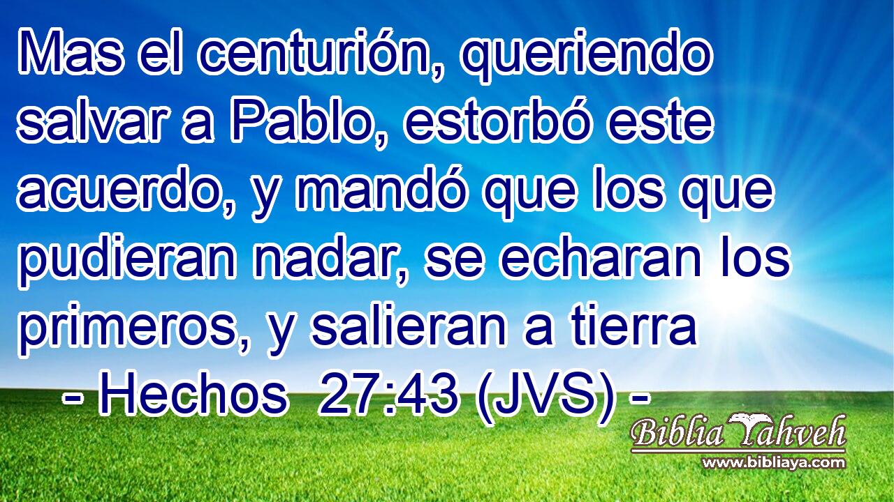Mas el centurión, queriendo salvar a Pablo, estorbó este acuerdo, y mandó que los que pudieran nadar, se echaran los primeros, y salieran a tierra