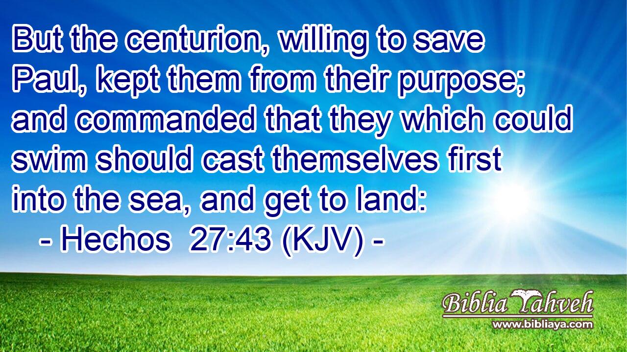 But the centurion, willing to save Paul, kept them from their purpose; and commanded that they which could swim should cast themselves first into the sea, and get to land: