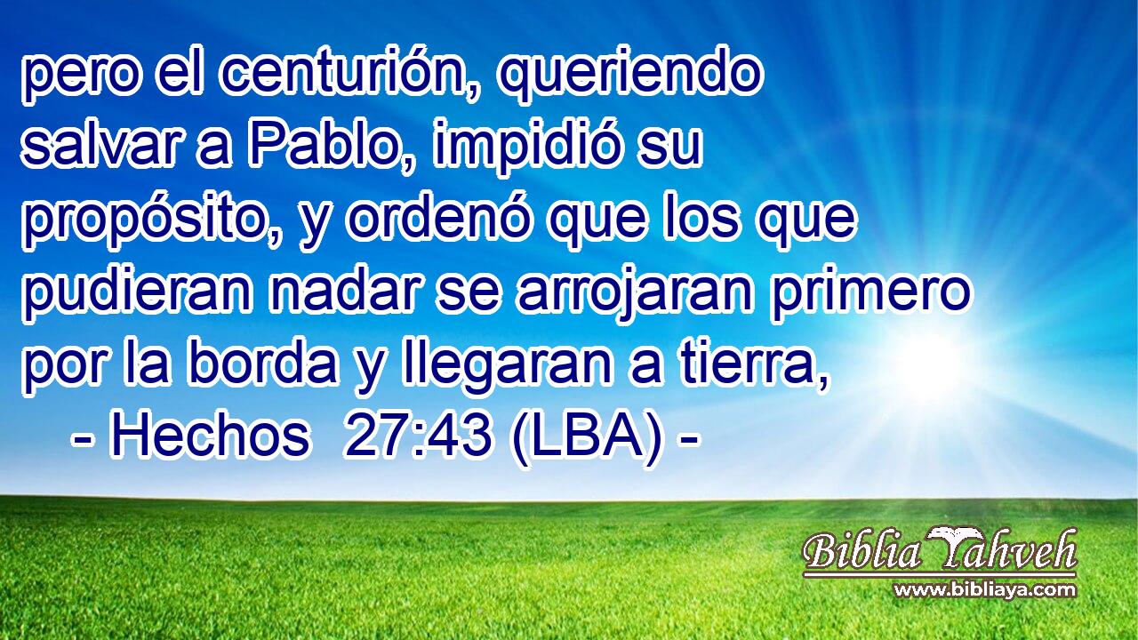 pero el centurión, queriendo salvar a Pablo, impidió su propósito, y ordenó que los que pudieran nadar se arrojaran primero por la borda y llegaran a tierra,