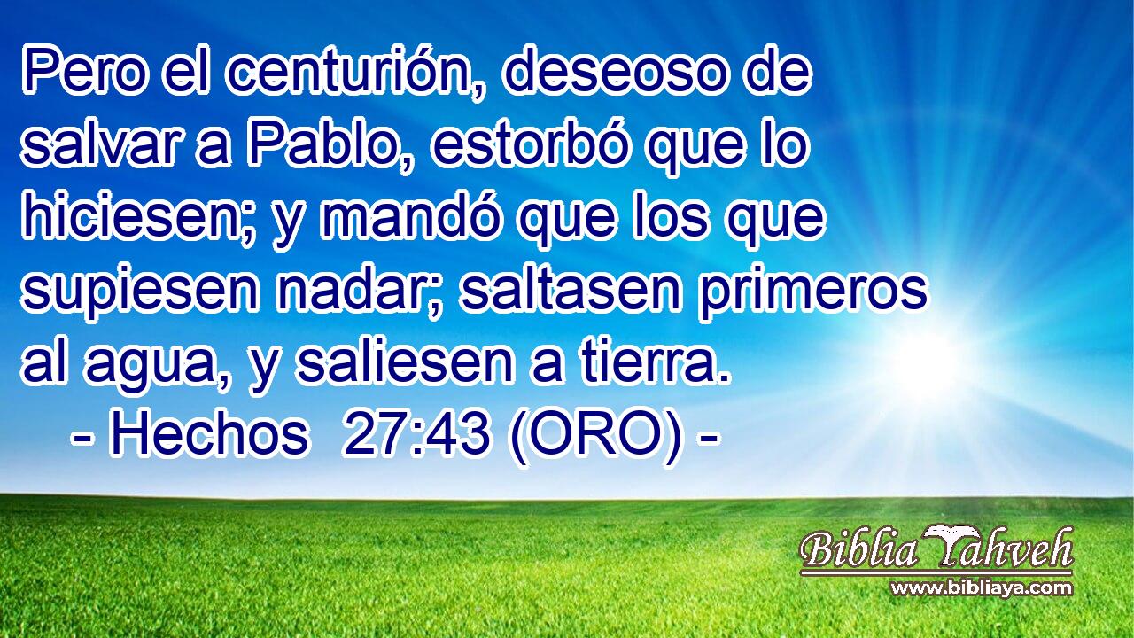  Pero el centurión, deseoso de salvar a Pablo, estorbó que lo hiciesen; y mandó que los que supiesen nadar; saltasen primeros al agua, y saliesen a tierra. 