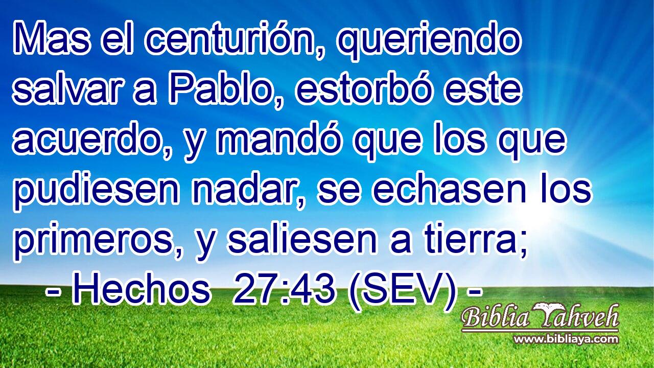 Mas el centurión, queriendo salvar a Pablo, estorbó este acuerdo, y mandó que los que pudiesen nadar, se echasen los primeros, y saliesen a tierra;