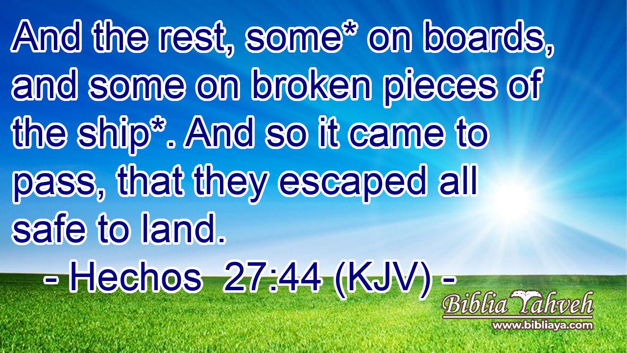 And the rest, some* on boards, and some on broken pieces of the ship*. And so it came to pass, that they escaped all safe to land.