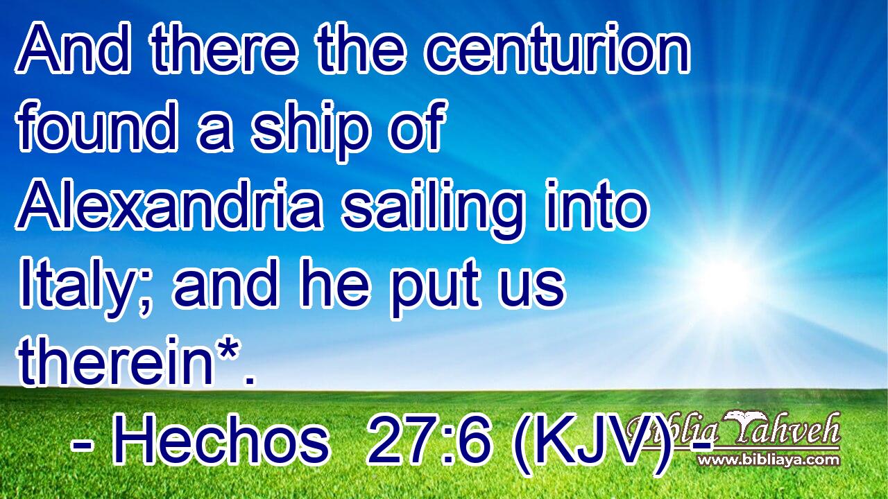 And there the centurion found a ship of Alexandria sailing into Italy; and he put us therein*.