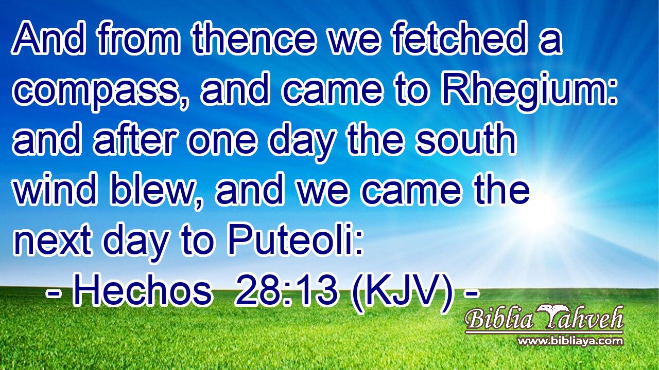 And from thence we fetched a compass, and came to Rhegium: and after one day the south wind blew, and we came the next day to Puteoli: