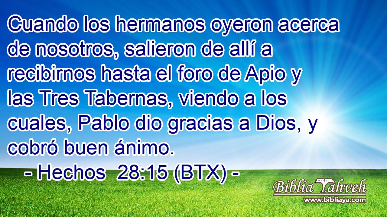 Cuando los hermanos oyeron acerca de nosotros, salieron de allí a recibirnos hasta el foro de Apio y las Tres Tabernas, viendo a los cuales, Pablo dio gracias a Dios, y cobró buen ánimo.