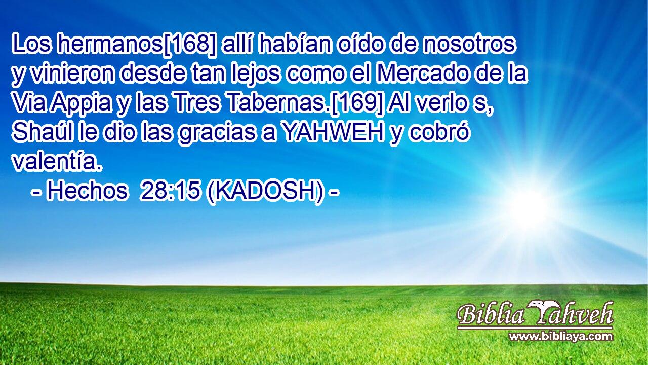  Los hermanos[168] allí habían oído de nosotros y vinieron desde tan lejos como el Mercado de la Via Appia y las Tres Tabernas.[169] Al verlo s, Shaúl le dio las gracias a YAHWEH y cobró valentía. 