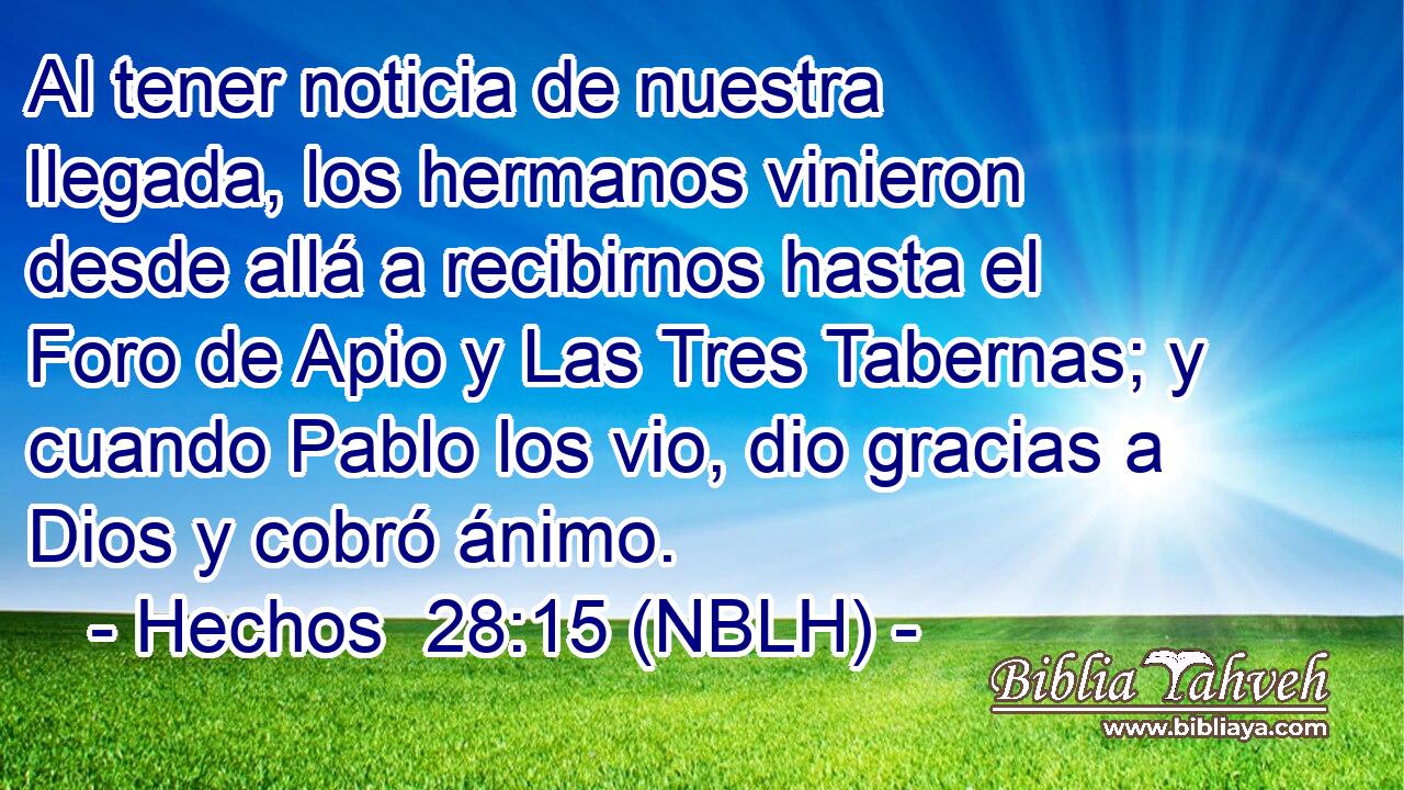  Al tener noticia de nuestra llegada, los hermanos vinieron desde allá a recibirnos hasta el Foro de Apio y Las Tres Tabernas; y cuando Pablo los vio, dio gracias a Dios y cobró ánimo. 