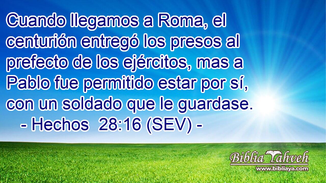 Cuando llegamos a Roma, el centurión entregó los presos al prefecto de los ejércitos, mas a Pablo fue permitido estar por sí, con un soldado que le guardase.