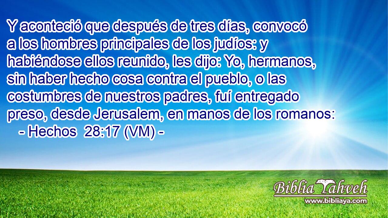  Y aconteció que después de tres días, convocó a los hombres principales de los judíos: y habiéndose ellos reunido, les dijo: Yo, hermanos, sin haber hecho cosa contra el pueblo, o las costumbres de nuestros padres, fuí entregado preso, desde Jerusalem, en manos de los romanos: 