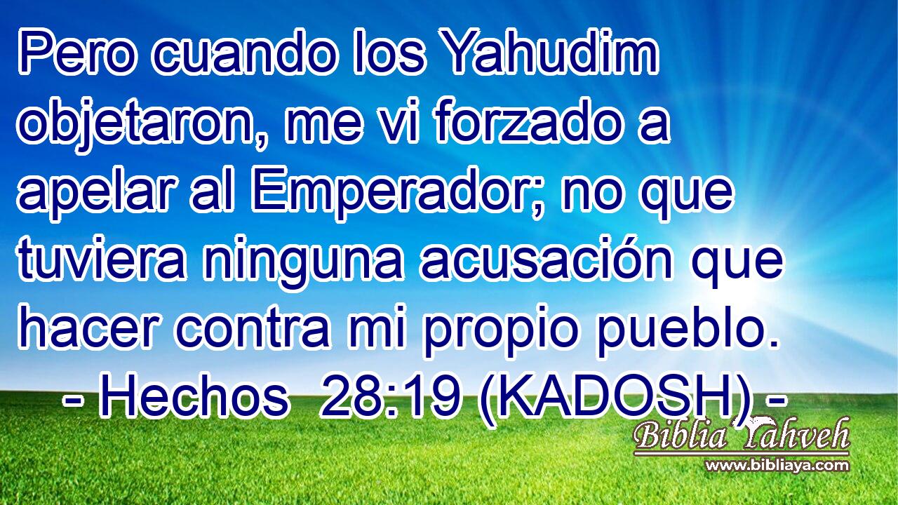  Pero cuando los Yahudim objetaron, me vi forzado a apelar al Emperador; no que tuviera ninguna acusación que hacer contra mi propio pueblo. 
