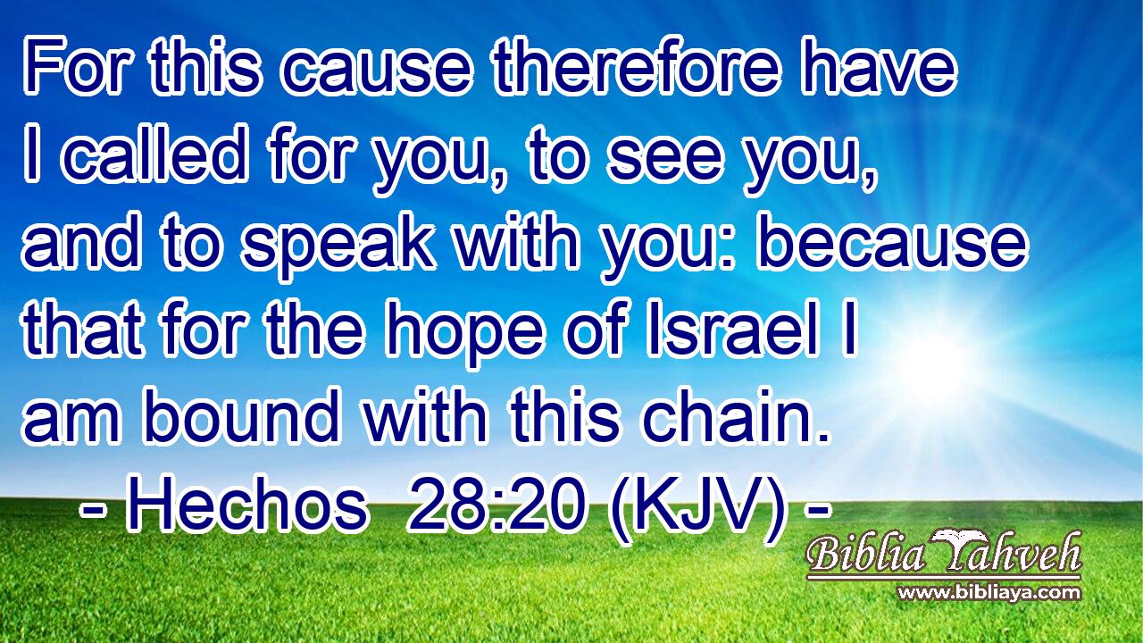 For this cause therefore have I called for you, to see you, and to speak with you: because that for the hope of Israel I am bound with this chain.