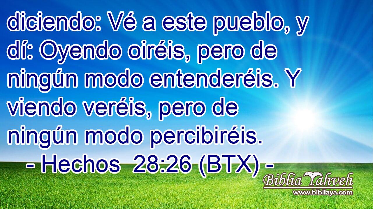 diciendo: Vé a este pueblo, y dí: Oyendo oiréis, pero de ningún modo entenderéis. Y viendo veréis, pero de ningún modo percibiréis.