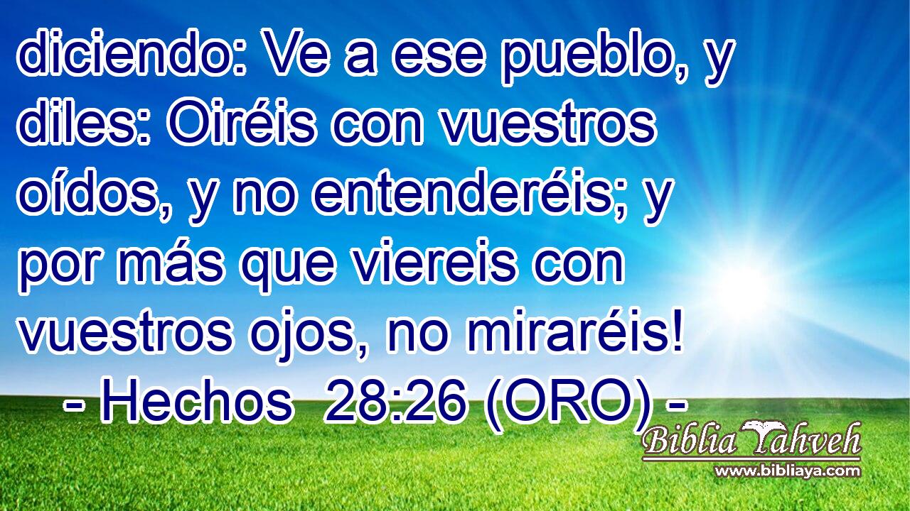  diciendo: Ve a ese pueblo, y diles: Oiréis con vuestros oídos, y no entenderéis; y por más que viereis con vuestros ojos, no miraréis! 