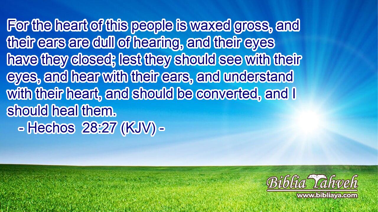 For the heart of this people is waxed gross, and their ears are dull of hearing, and their eyes have they closed; lest they should see with their eyes, and hear with their ears, and understand with their heart, and should be converted, and I should heal them.
