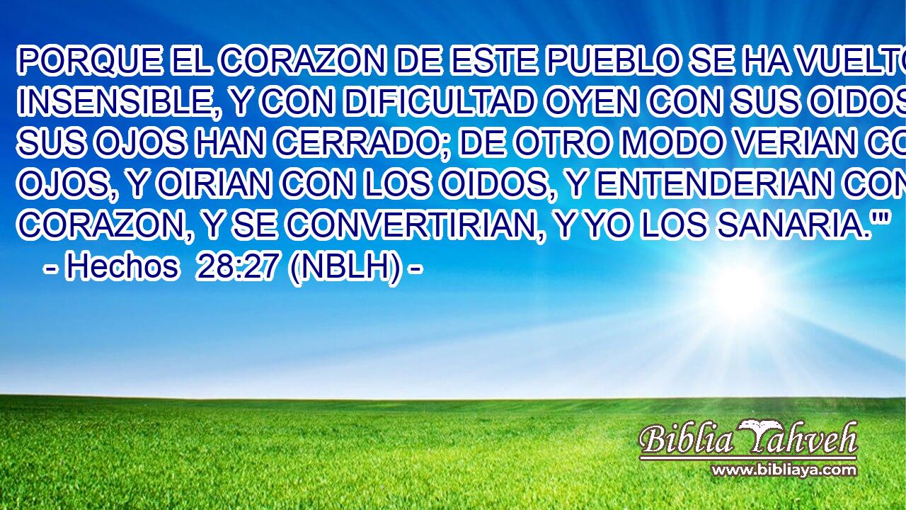  PORQUE EL CORAZON DE ESTE PUEBLO SE HA VUELTO INSENSIBLE, Y CON DIFICULTAD OYEN CON SUS OIDOS; Y SUS OJOS HAN CERRADO; DE OTRO MODO VERIAN CON LOS OJOS, Y OIRIAN CON LOS OIDOS, Y ENTENDERIAN CON EL CORAZON, Y SE CONVERTIRIAN, Y YO LOS SANARIA.'