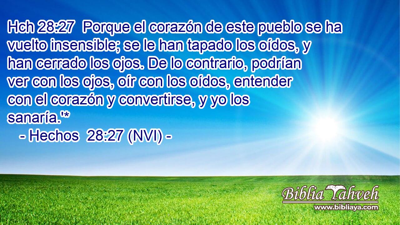Hch 28:27  Porque el corazón de este pueblo se ha vuelto insensible; se le han tapado los oídos, y han cerrado los ojos. De lo contrario, podrían ver con los ojos, oír con los oídos, entender con el corazón y convertirse, y yo los sanaría.'* 