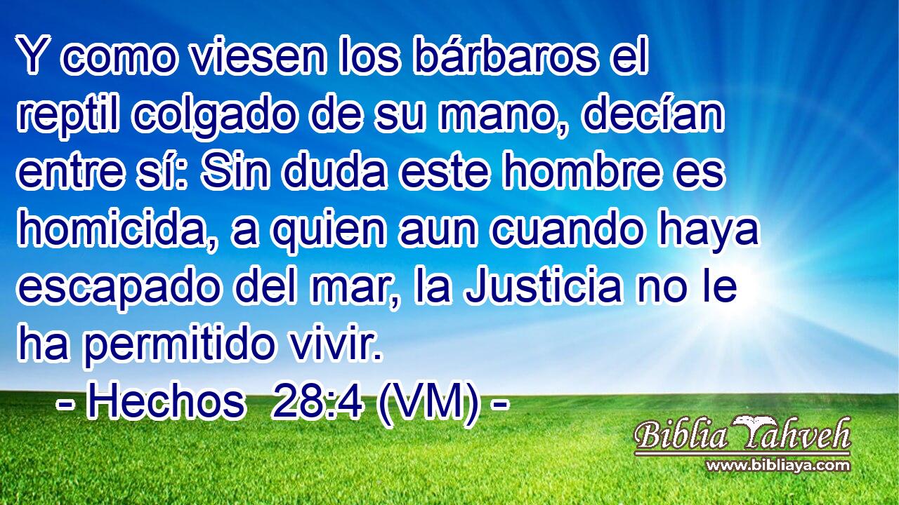  Y como viesen los bárbaros el reptil colgado de su mano, decían entre sí: Sin duda este hombre es homicida, a quien aun cuando haya escapado del mar, la Justicia no le ha permitido vivir. 