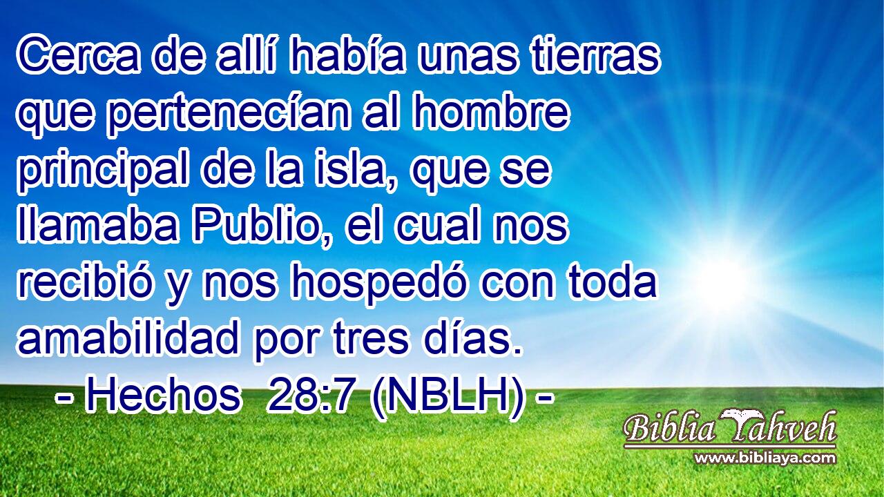  Cerca de allí había unas tierras que pertenecían al hombre principal de la isla, que se llamaba Publio, el cual nos recibió y nos hospedó con toda amabilidad por tres días. 