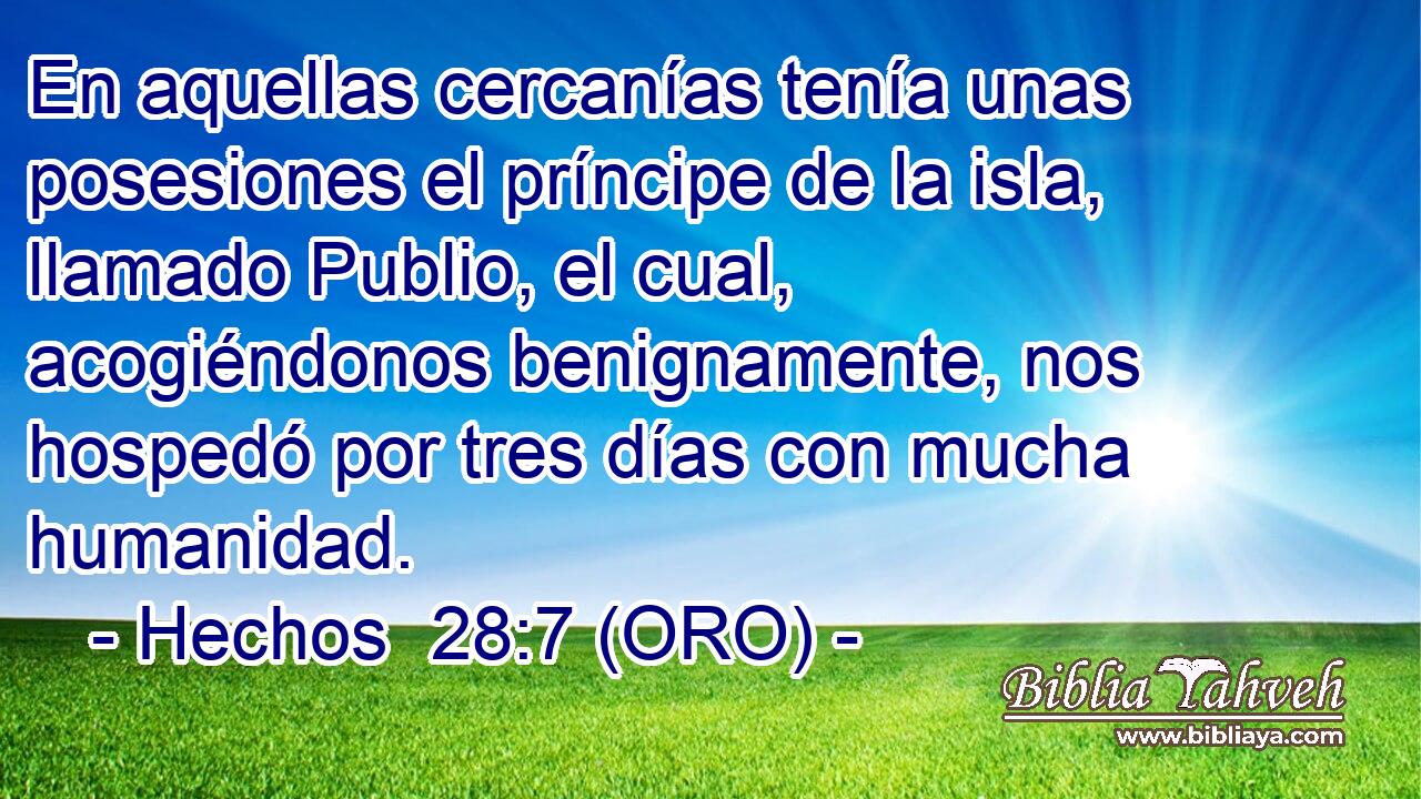  En aquellas cercanías tenía unas posesiones el príncipe de la isla, llamado Publio, el cual, acogiéndonos benignamente, nos hospedó por tres días con mucha humanidad. 