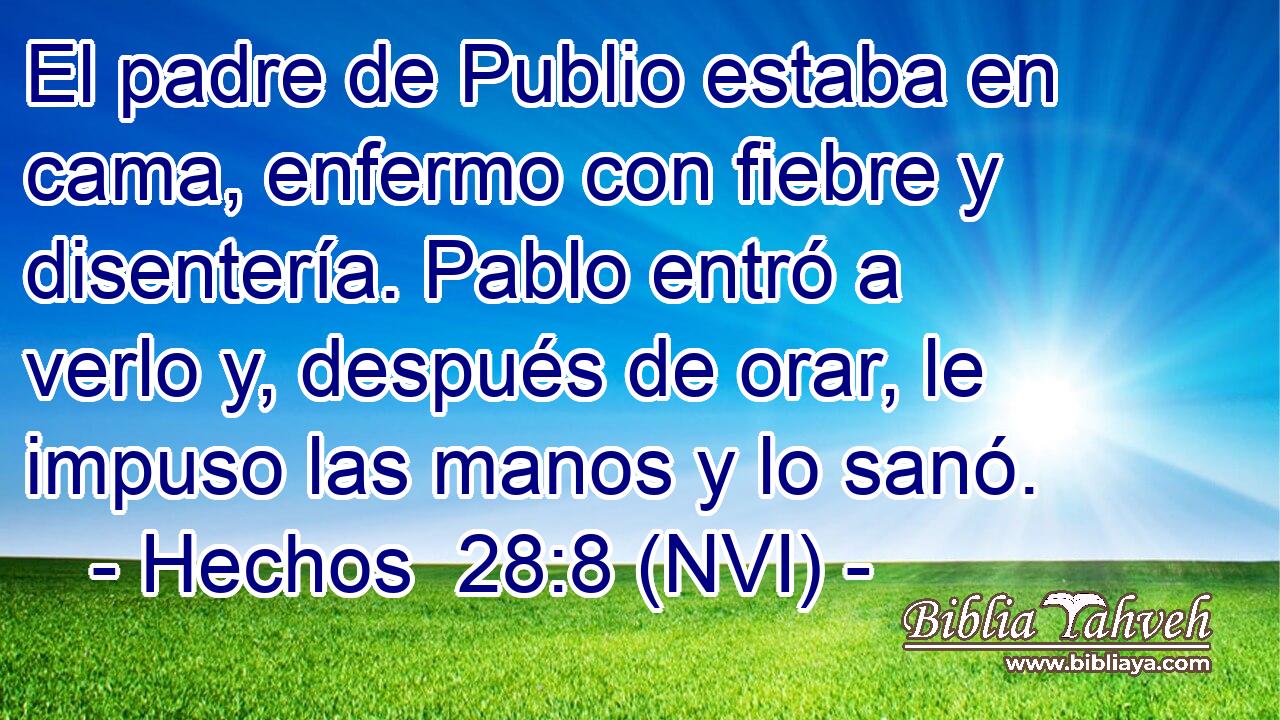  El padre de Publio estaba en cama, enfermo con fiebre y disentería. Pablo entró a verlo y, después de orar, le impuso las manos y lo sanó. 