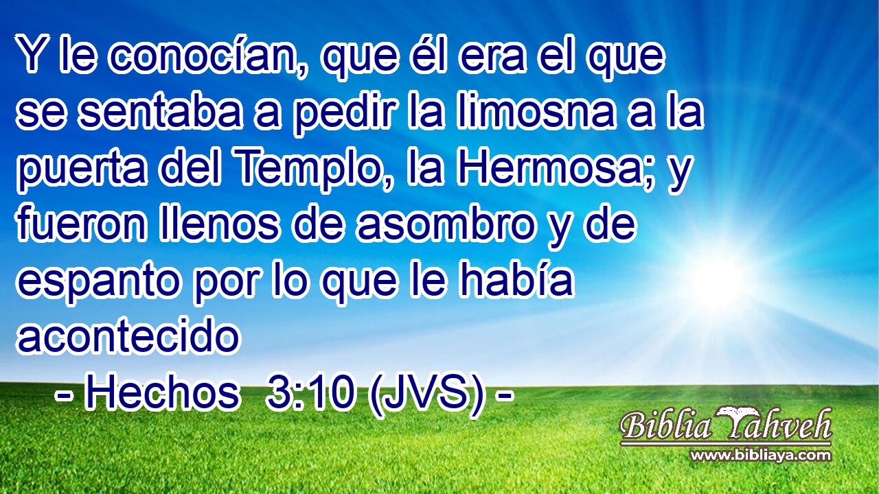 Y le conocían, que él era el que se sentaba a pedir la limosna a la puerta del Templo, la Hermosa; y fueron llenos de asombro y de espanto por lo que le había acontecido