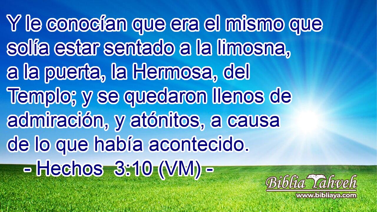  Y le conocían que era el mismo que solía estar sentado a la limosna, a la puerta, la Hermosa, del Templo; y se quedaron llenos de admiración, y atónitos, a causa de lo que había acontecido. 