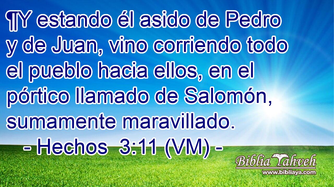  ¶Y estando él asido de Pedro y de Juan, vino corriendo todo el pueblo hacia ellos, en el pórtico llamado de Salomón, sumamente maravillado. 